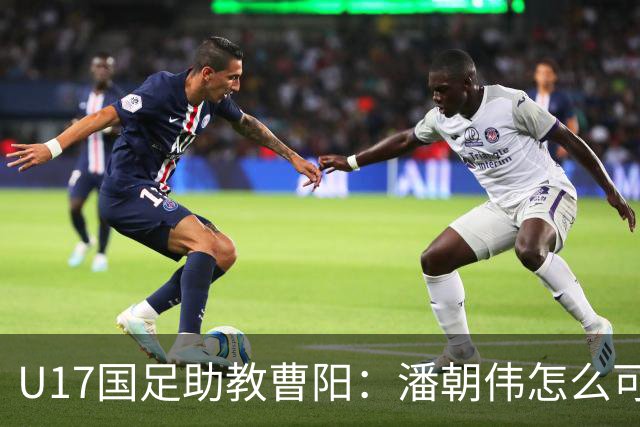 U17国足助教曹阳：潘朝伟怎么可能是关系户？他是节拍器球商较高